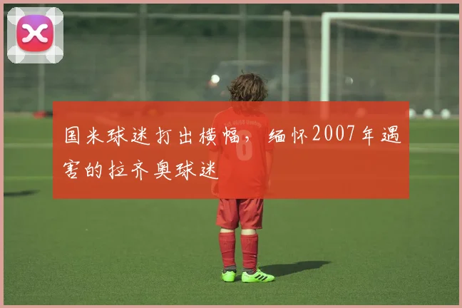 国米球迷打出横幅，缅怀2007年遇害的拉齐奥球迷