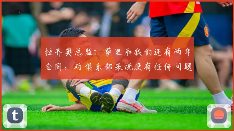 拉齐奥总监：萨里和我们还有两年合同，对俱乐部来说没有任何问题